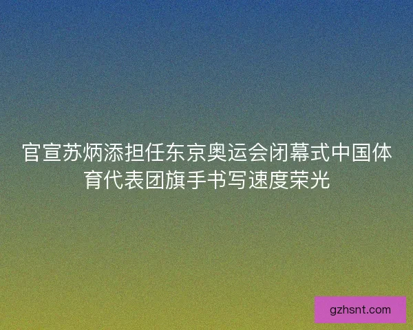 官宣苏炳添担任东京奥运会闭幕式中国体育代表团旗手书写速度荣光