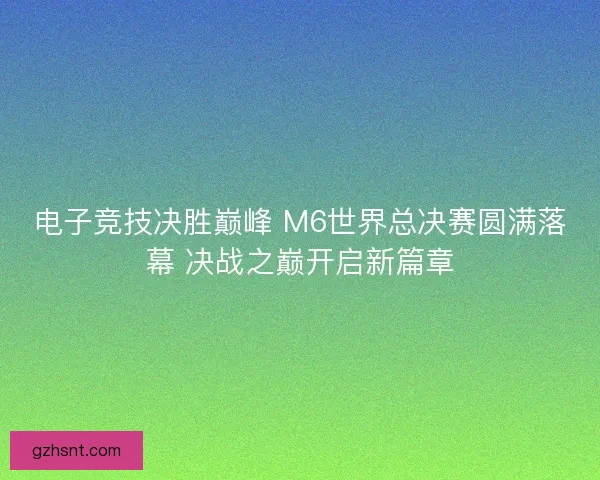 电子竞技决胜巅峰 M6世界总决赛圆满落幕 决战之巅开启新篇章