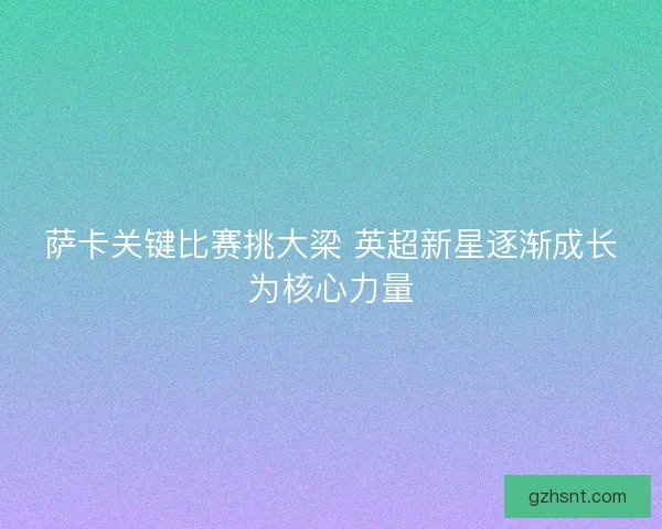 萨卡关键比赛挑大梁 英超新星逐渐成长为核心力量
