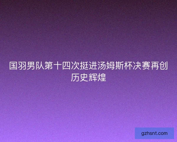 国羽男队第十四次挺进汤姆斯杯决赛再创历史辉煌