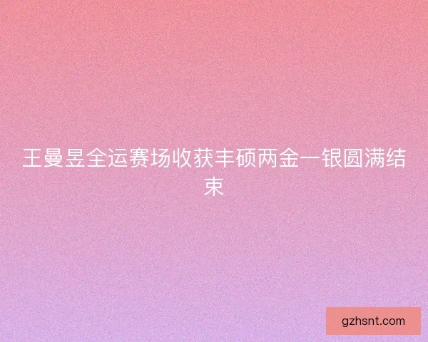 王曼昱全运赛场收获丰硕两金一银圆满结束 王曼昱全运赛场收获丰硕两金一银圆满结束