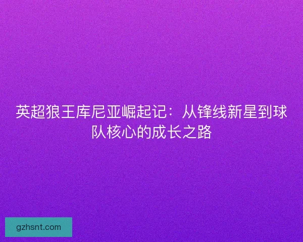 英超狼王库尼亚崛起记:从锋线新星到球队核心的成长之路 英超狼王库尼亚崛起记:从锋线新星到球队核心的成长之路