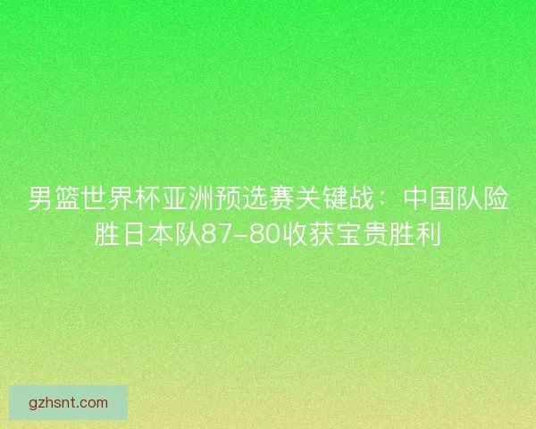 男篮世界杯亚洲预选赛关键战：中国队险胜日本队87-80收获宝贵胜利
