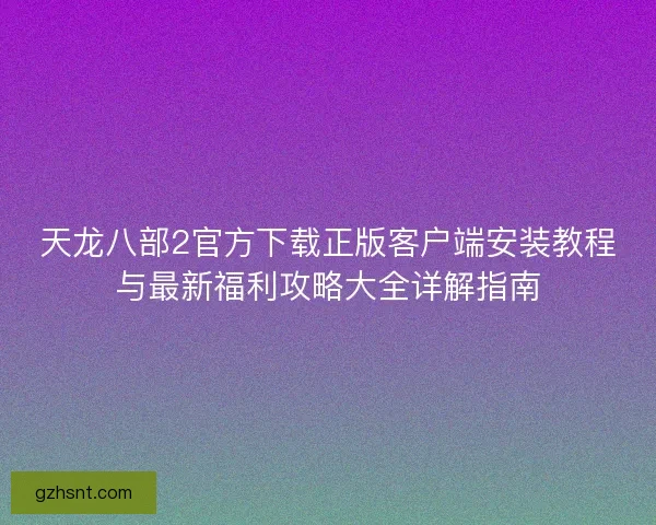 天龙八部2官方下载正版客户端安装教程与最新福利攻略大全详解指南