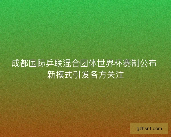 成都国际乒联混合团体世界杯赛制公布 新模式引发各方关注