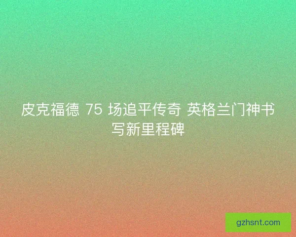 皮克福德 75 场追平传奇 英格兰门神书写新里程碑