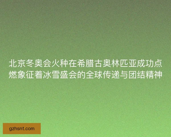 北京冬奥会火种在希腊古奥林匹亚成功点燃象征着冰雪盛会的全球传递与团结精神