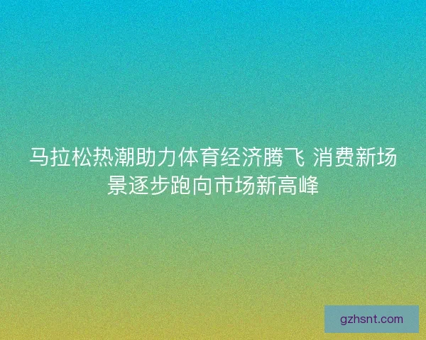马拉松热潮助力体育经济腾飞 消费新场景逐步跑向市场新高峰
